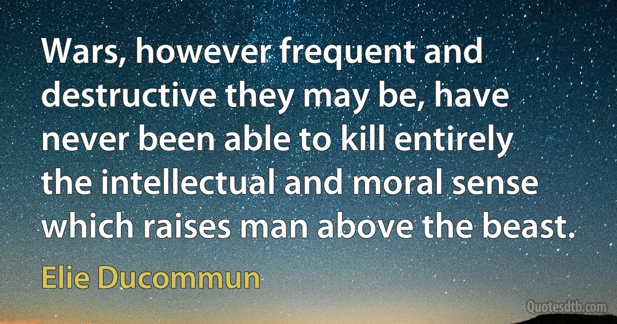 Wars, however frequent and destructive they may be, have never been able to kill entirely the intellectual and moral sense which raises man above the beast. (Elie Ducommun)