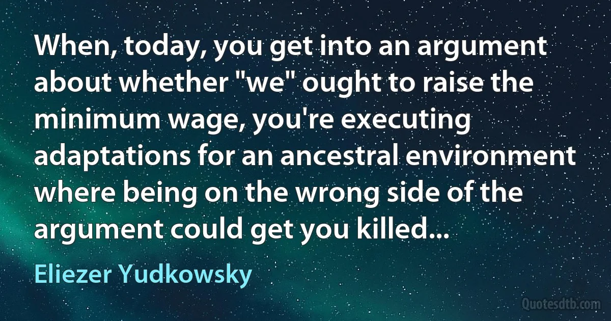 When, today, you get into an argument about whether "we" ought to raise the minimum wage, you're executing adaptations for an ancestral environment where being on the wrong side of the argument could get you killed... (Eliezer Yudkowsky)