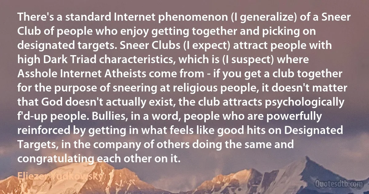 There's a standard Internet phenomenon (I generalize) of a Sneer Club of people who enjoy getting together and picking on designated targets. Sneer Clubs (I expect) attract people with high Dark Triad characteristics, which is (I suspect) where Asshole Internet Atheists come from - if you get a club together for the purpose of sneering at religious people, it doesn't matter that God doesn't actually exist, the club attracts psychologically f'd-up people. Bullies, in a word, people who are powerfully reinforced by getting in what feels like good hits on Designated Targets, in the company of others doing the same and congratulating each other on it. (Eliezer Yudkowsky)