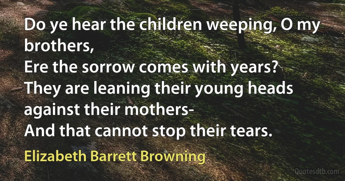 Do ye hear the children weeping, O my brothers,
Ere the sorrow comes with years?
They are leaning their young heads against their mothers-
And that cannot stop their tears. (Elizabeth Barrett Browning)