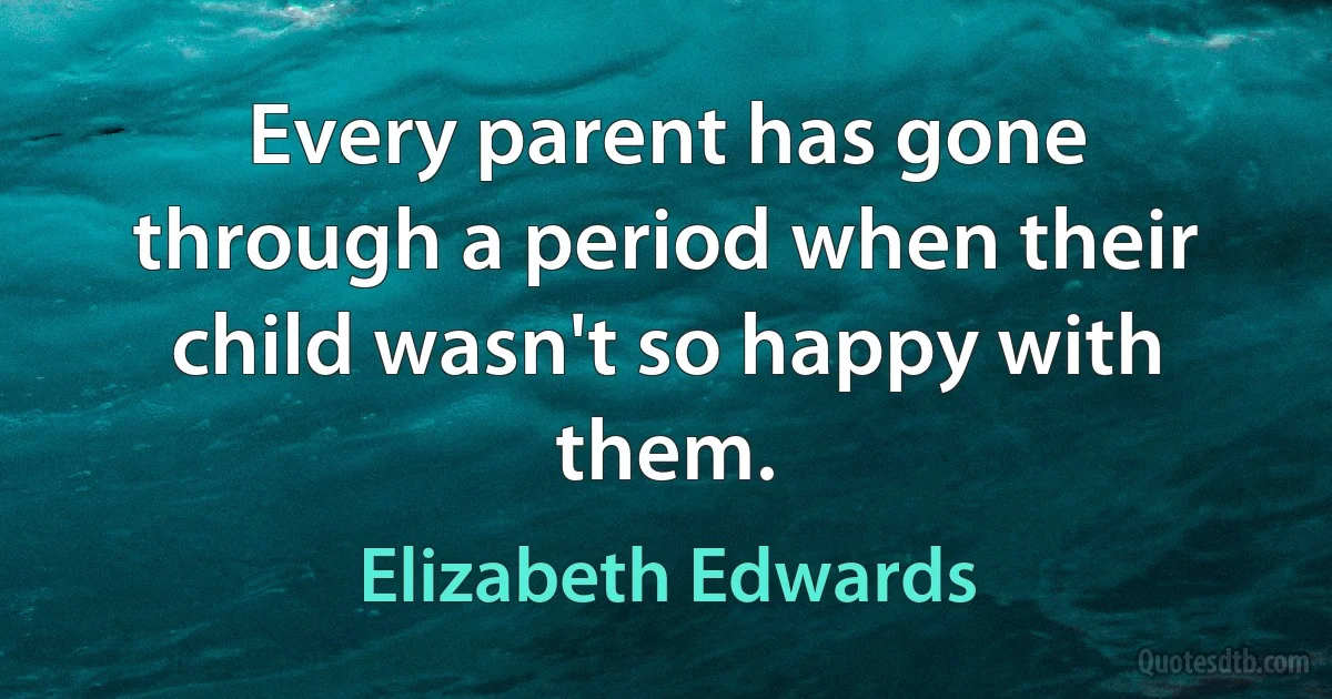 Every parent has gone through a period when their child wasn't so happy with them. (Elizabeth Edwards)