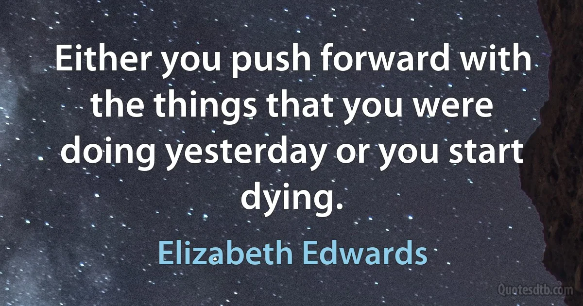 Either you push forward with the things that you were doing yesterday or you start dying. (Elizabeth Edwards)