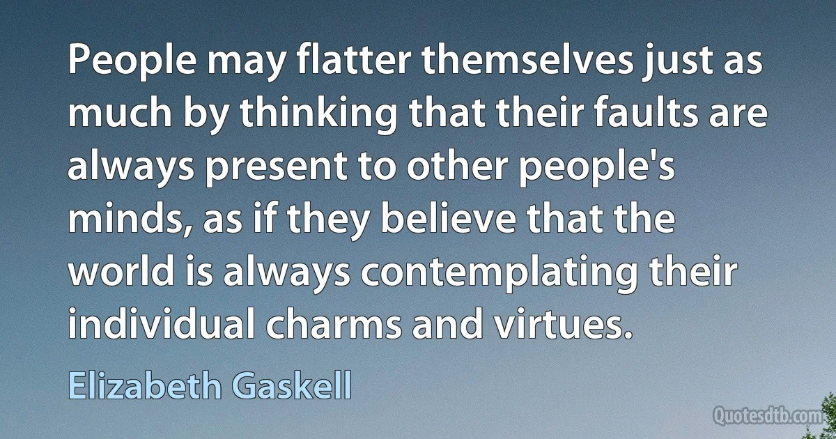 People may flatter themselves just as much by thinking that their faults are always present to other people's minds, as if they believe that the world is always contemplating their individual charms and virtues. (Elizabeth Gaskell)