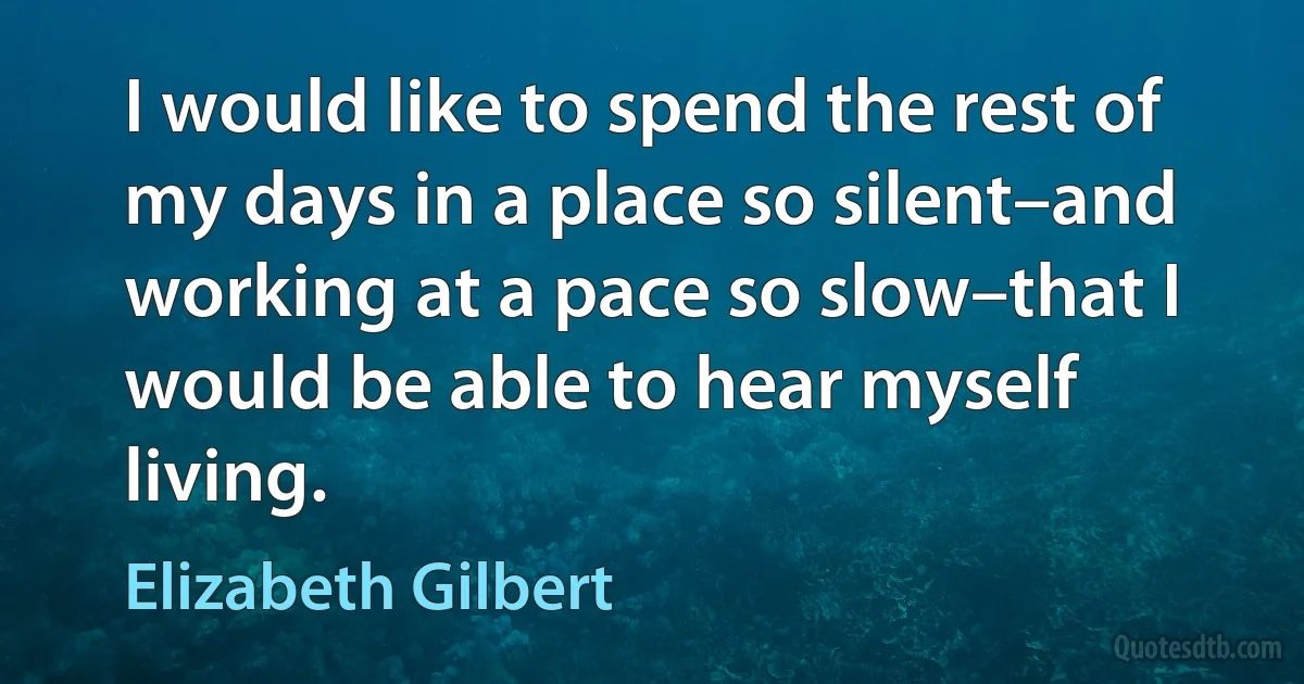 I would like to spend the rest of my days in a place so silent–and working at a pace so slow–that I would be able to hear myself living. (Elizabeth Gilbert)