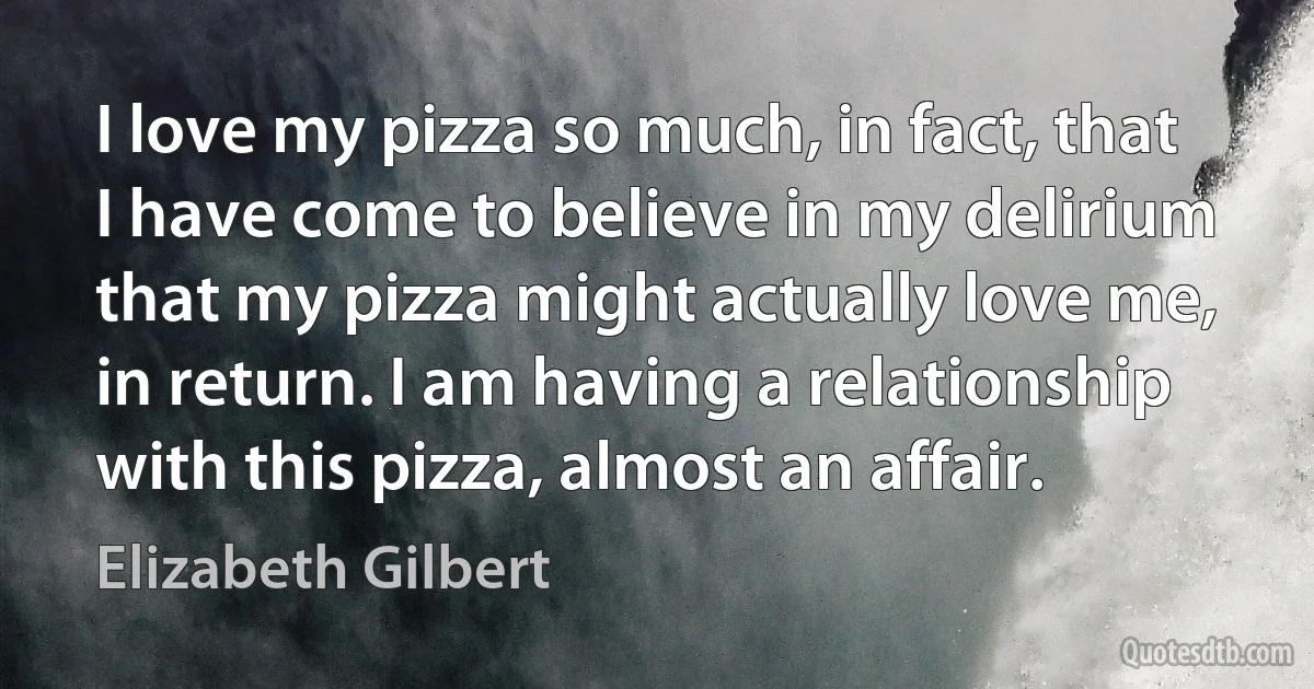 I love my pizza so much, in fact, that I have come to believe in my delirium that my pizza might actually love me, in return. I am having a relationship with this pizza, almost an affair. (Elizabeth Gilbert)