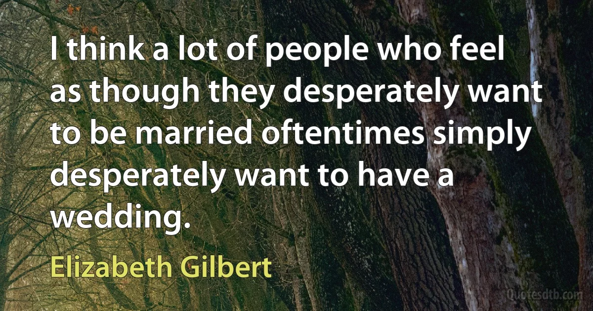 I think a lot of people who feel as though they desperately want to be married oftentimes simply desperately want to have a wedding. (Elizabeth Gilbert)