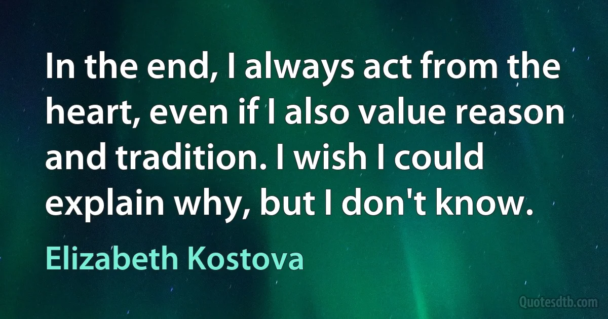 In the end, I always act from the heart, even if I also value reason and tradition. I wish I could explain why, but I don't know. (Elizabeth Kostova)