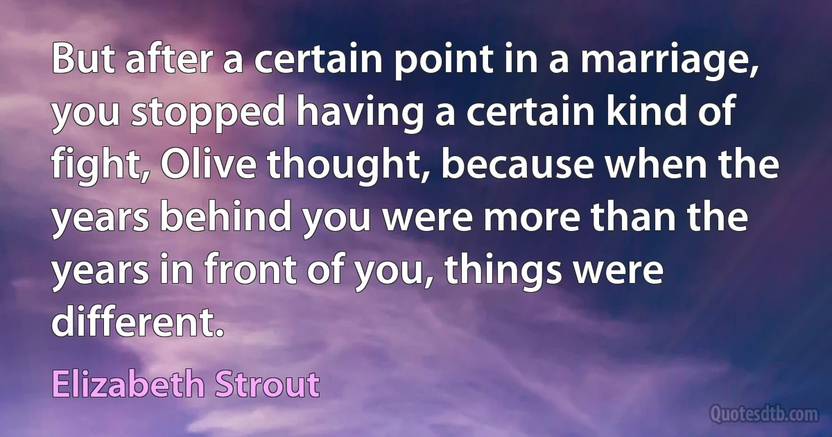 But after a certain point in a marriage, you stopped having a certain kind of fight, Olive thought, because when the years behind you were more than the years in front of you, things were different. (Elizabeth Strout)