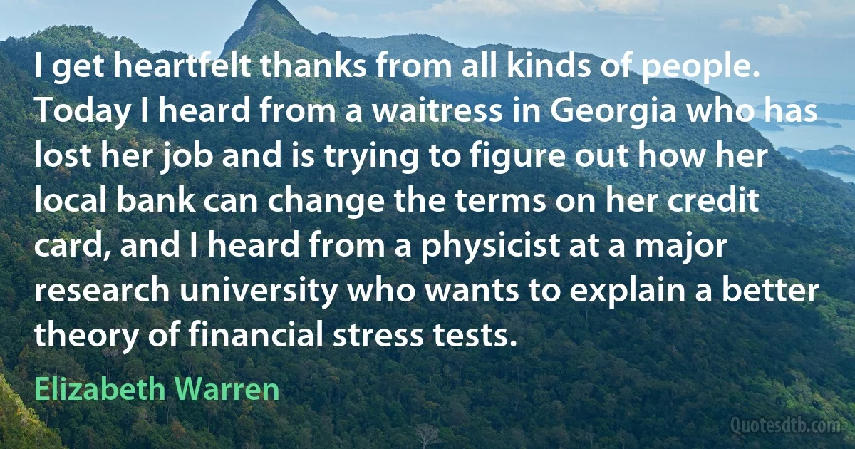 I get heartfelt thanks from all kinds of people. Today I heard from a waitress in Georgia who has lost her job and is trying to figure out how her local bank can change the terms on her credit card, and I heard from a physicist at a major research university who wants to explain a better theory of financial stress tests. (Elizabeth Warren)