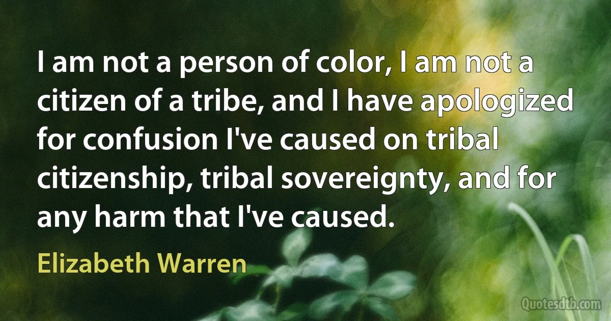 I am not a person of color, I am not a citizen of a tribe, and I have apologized for confusion I've caused on tribal citizenship, tribal sovereignty, and for any harm that I've caused. (Elizabeth Warren)