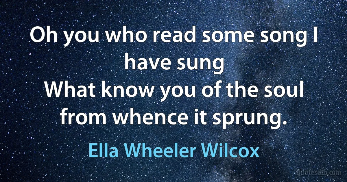 Oh you who read some song I have sung
What know you of the soul from whence it sprung. (Ella Wheeler Wilcox)