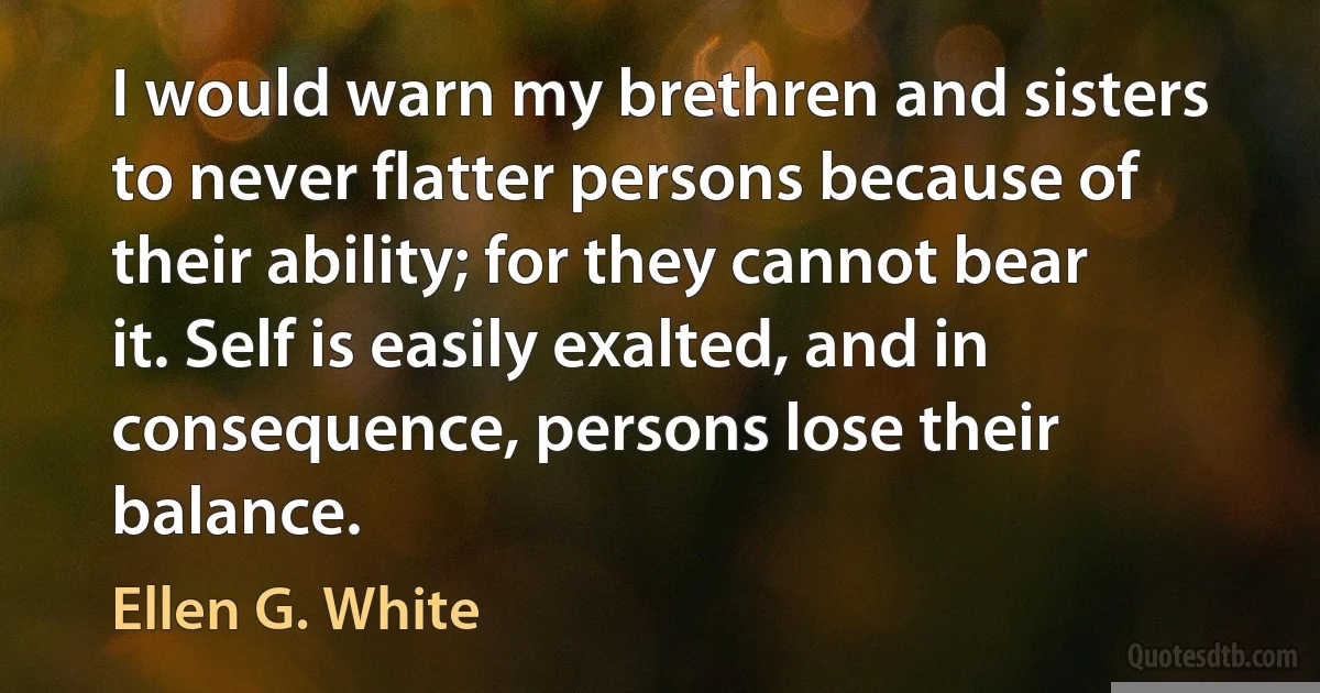 I would warn my brethren and sisters to never flatter persons because of their ability; for they cannot bear it. Self is easily exalted, and in consequence, persons lose their balance. (Ellen G. White)