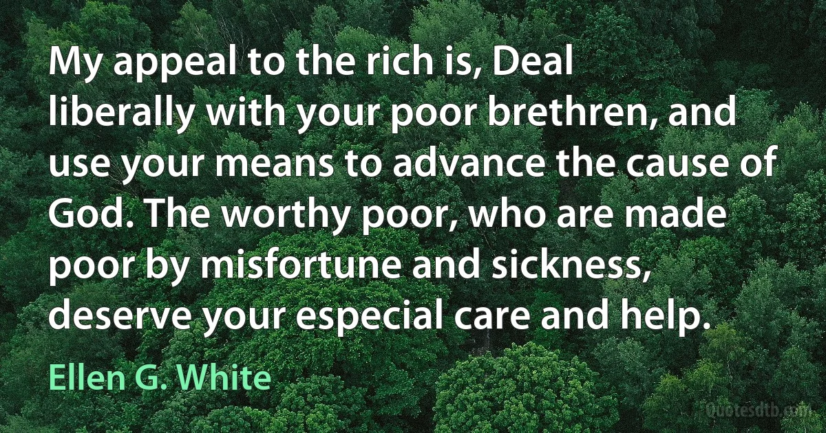 My appeal to the rich is, Deal liberally with your poor brethren, and use your means to advance the cause of God. The worthy poor, who are made poor by misfortune and sickness, deserve your especial care and help. (Ellen G. White)