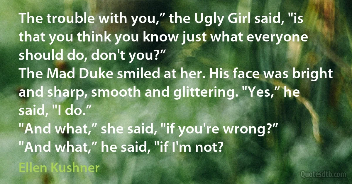 The trouble with you,” the Ugly Girl said, "is that you think you know just what everyone should do, don't you?”
The Mad Duke smiled at her. His face was bright and sharp, smooth and glittering. "Yes,” he said, "I do.”
"And what,” she said, "if you're wrong?”
"And what,” he said, "if I'm not? (Ellen Kushner)