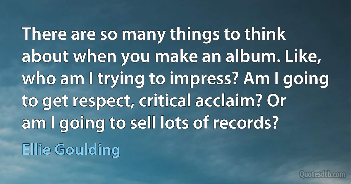 There are so many things to think about when you make an album. Like, who am I trying to impress? Am I going to get respect, critical acclaim? Or am I going to sell lots of records? (Ellie Goulding)