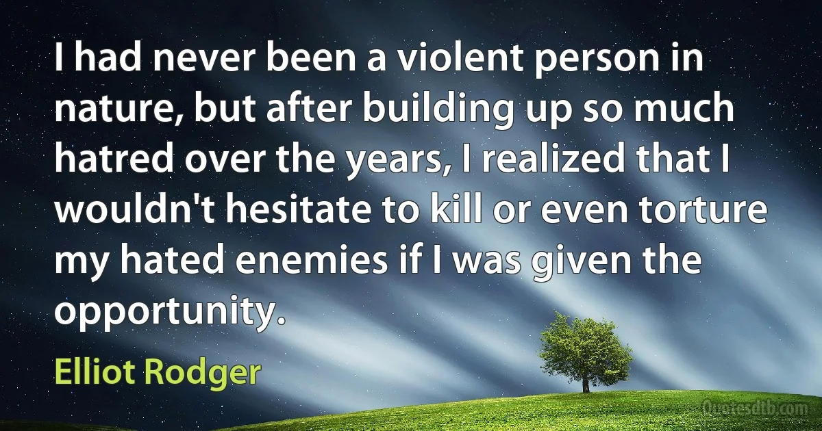 I had never been a violent person in nature, but after building up so much hatred over the years, I realized that I wouldn't hesitate to kill or even torture my hated enemies if I was given the opportunity. (Elliot Rodger)