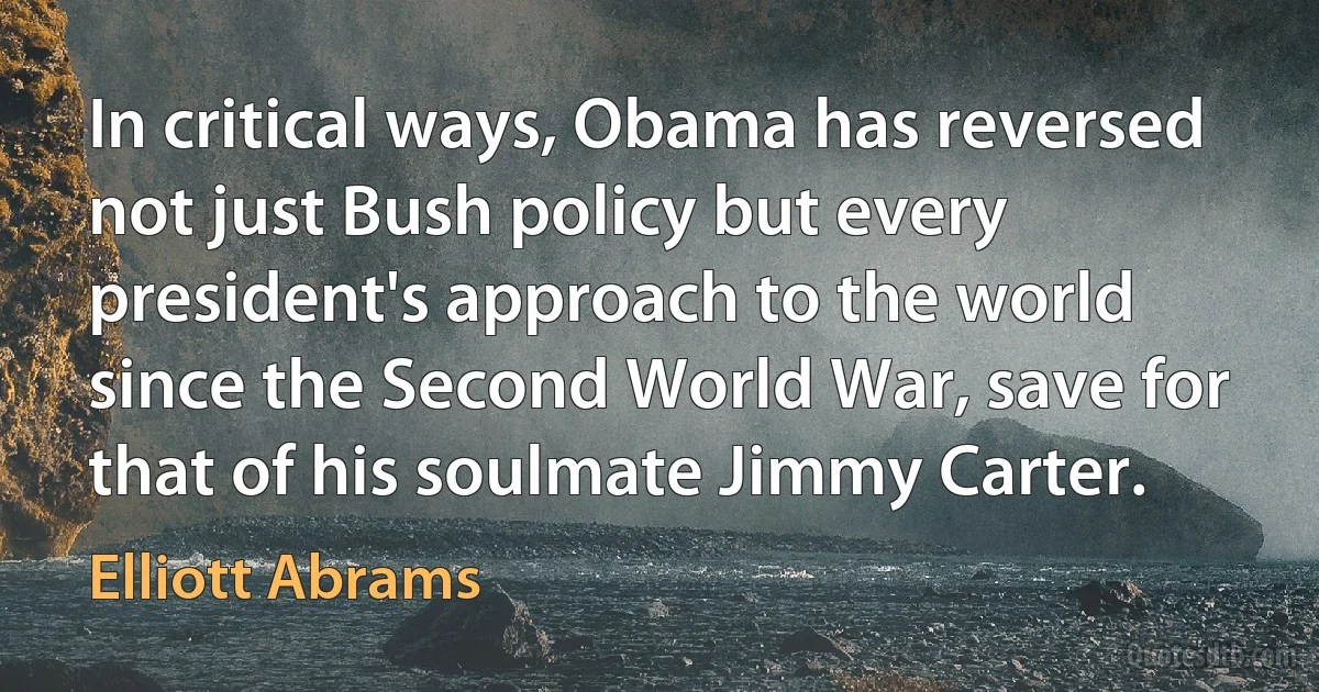 In critical ways, Obama has reversed not just Bush policy but every president's approach to the world since the Second World War, save for that of his soulmate Jimmy Carter. (Elliott Abrams)