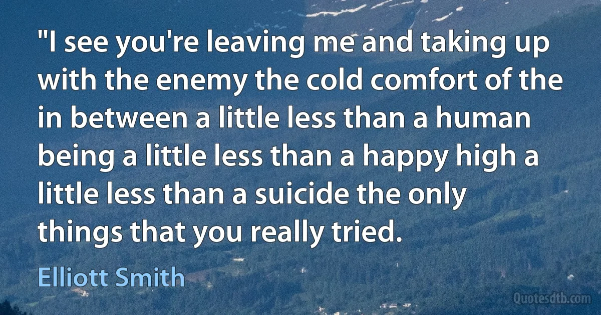 "I see you're leaving me and taking up with the enemy the cold comfort of the in between a little less than a human being a little less than a happy high a little less than a suicide the only things that you really tried. (Elliott Smith)