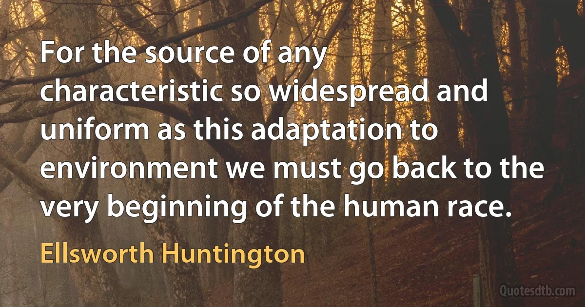 For the source of any characteristic so widespread and uniform as this adaptation to environment we must go back to the very beginning of the human race. (Ellsworth Huntington)