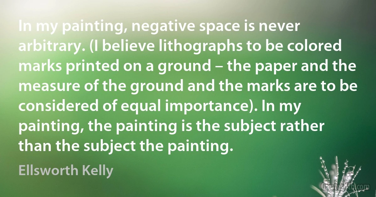 In my painting, negative space is never arbitrary. (I believe lithographs to be colored marks printed on a ground – the paper and the measure of the ground and the marks are to be considered of equal importance). In my painting, the painting is the subject rather than the subject the painting. (Ellsworth Kelly)