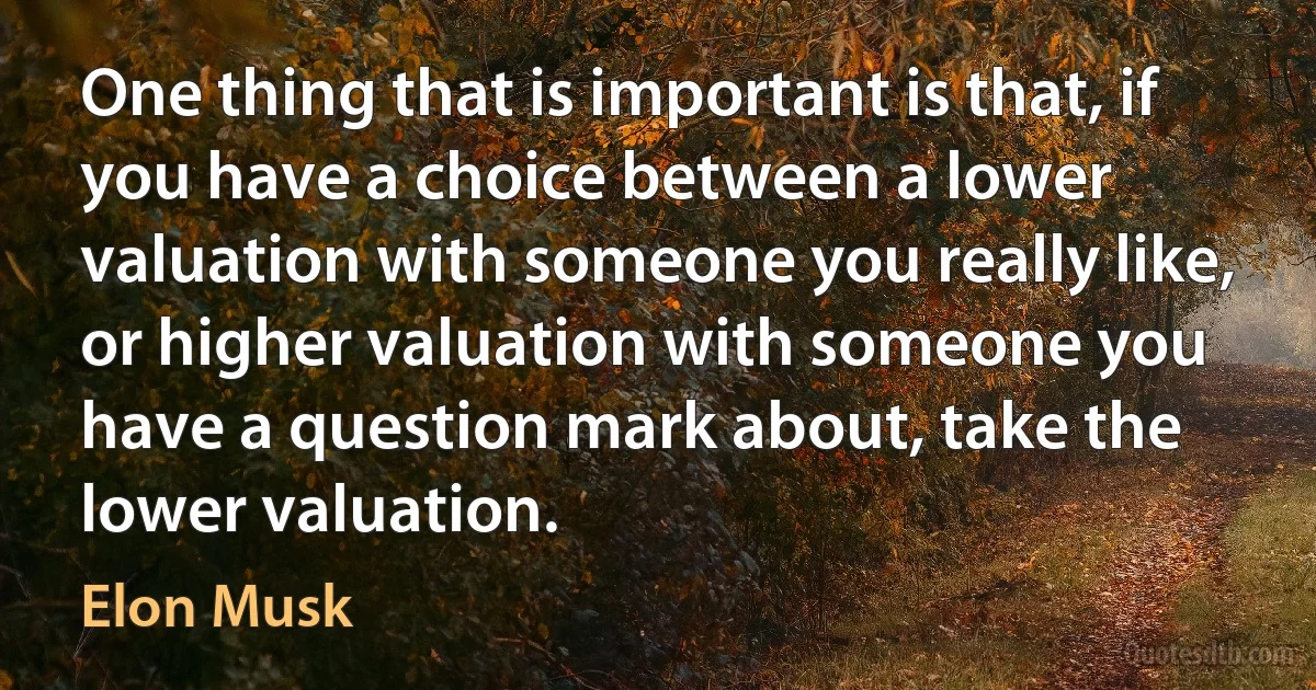 One thing that is important is that, if you have a choice between a lower valuation with someone you really like, or higher valuation with someone you have a question mark about, take the lower valuation. (Elon Musk)