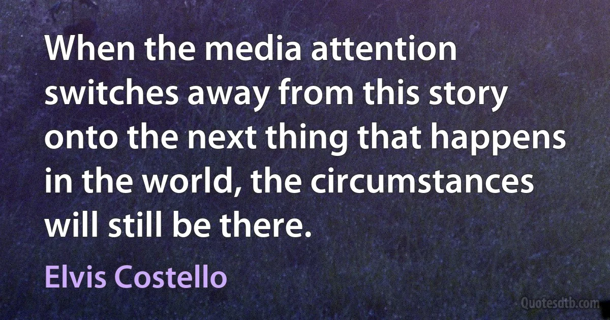 When the media attention switches away from this story onto the next thing that happens in the world, the circumstances will still be there. (Elvis Costello)