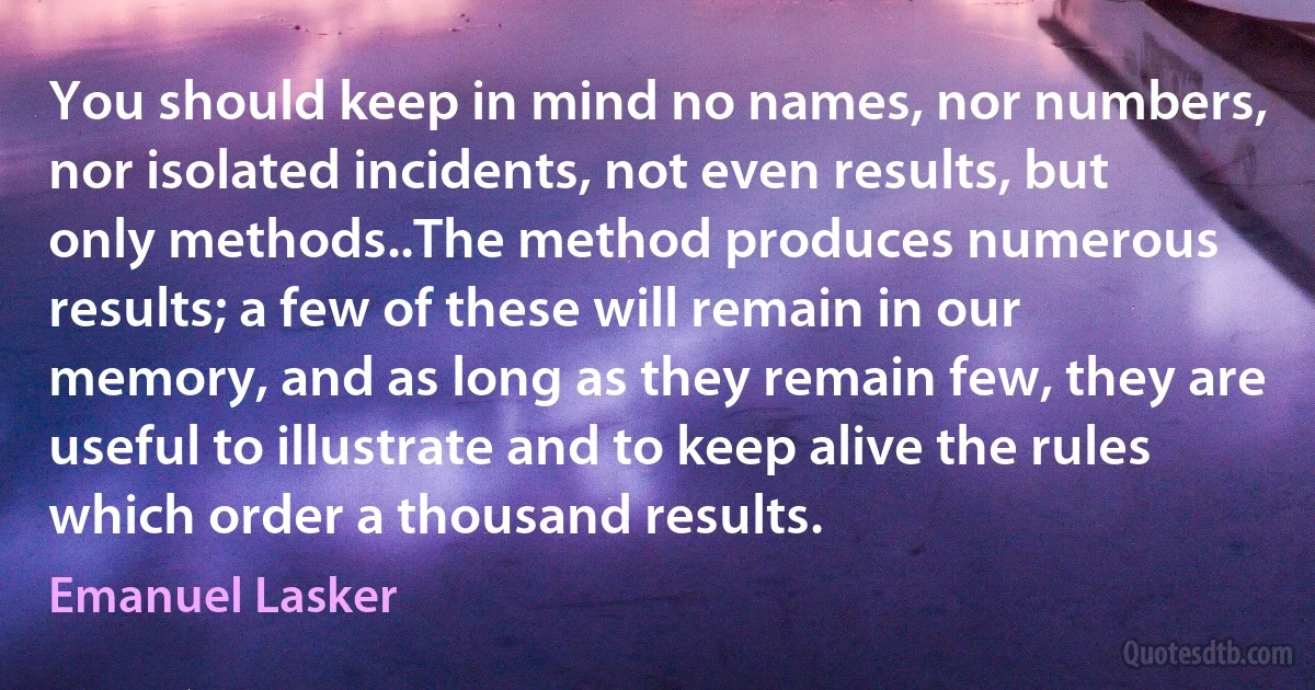 You should keep in mind no names, nor numbers, nor isolated incidents, not even results, but only methods..The method produces numerous results; a few of these will remain in our memory, and as long as they remain few, they are useful to illustrate and to keep alive the rules which order a thousand results. (Emanuel Lasker)