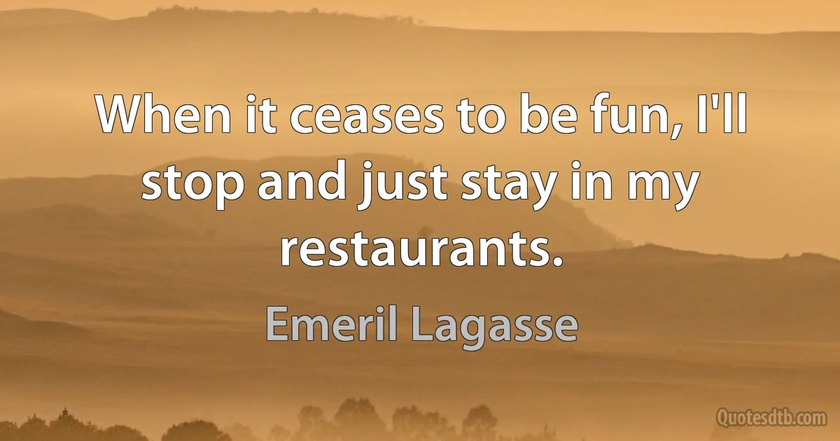 When it ceases to be fun, I'll stop and just stay in my restaurants. (Emeril Lagasse)