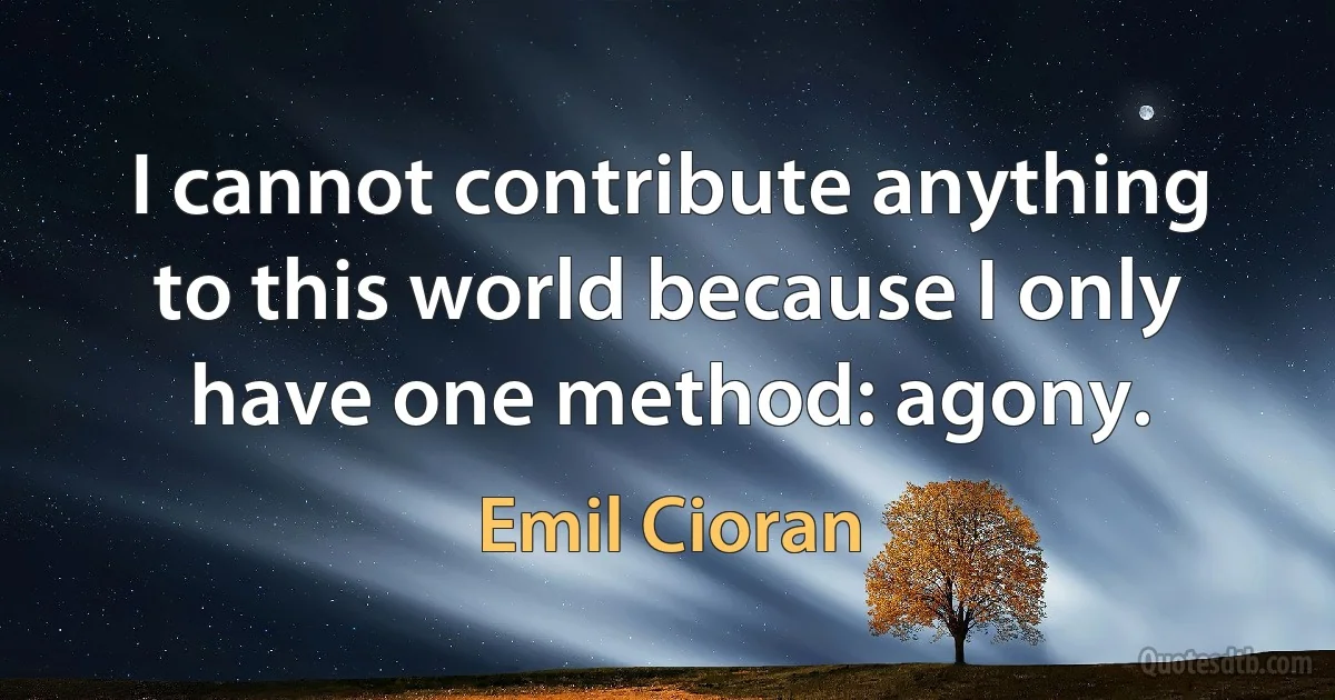 I cannot contribute anything to this world because I only have one method: agony. (Emil Cioran)