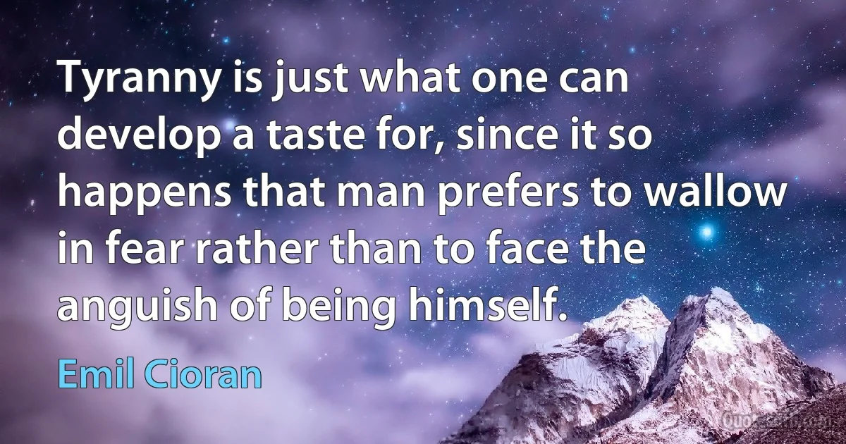 Tyranny is just what one can develop a taste for, since it so happens that man prefers to wallow in fear rather than to face the anguish of being himself. (Emil Cioran)