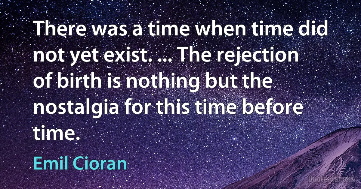 There was a time when time did not yet exist. ... The rejection of birth is nothing but the nostalgia for this time before time. (Emil Cioran)