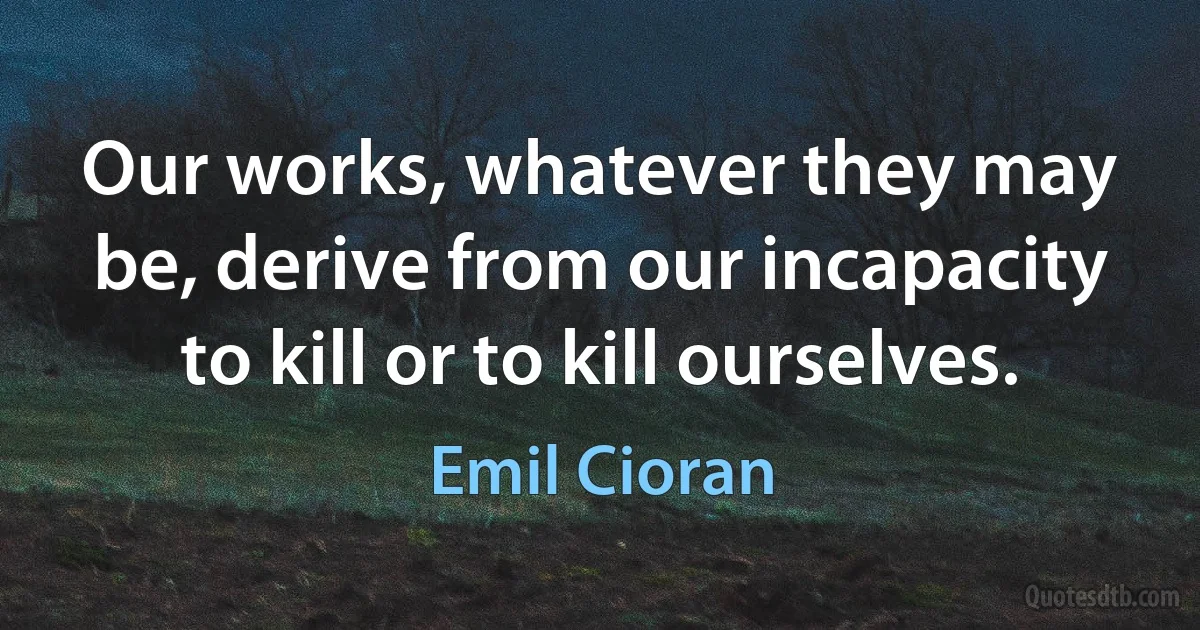 Our works, whatever they may be, derive from our incapacity to kill or to kill ourselves. (Emil Cioran)