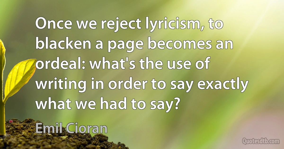 Once we reject lyricism, to blacken a page becomes an ordeal: what's the use of writing in order to say exactly what we had to say? (Emil Cioran)