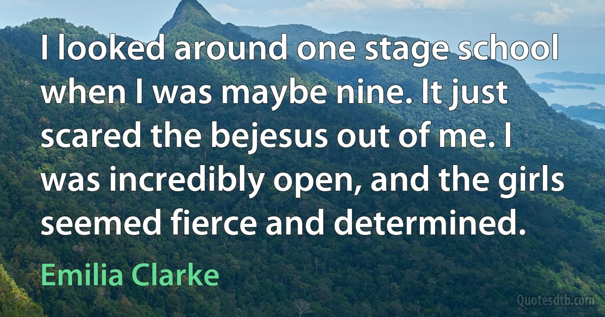 I looked around one stage school when I was maybe nine. It just scared the bejesus out of me. I was incredibly open, and the girls seemed fierce and determined. (Emilia Clarke)