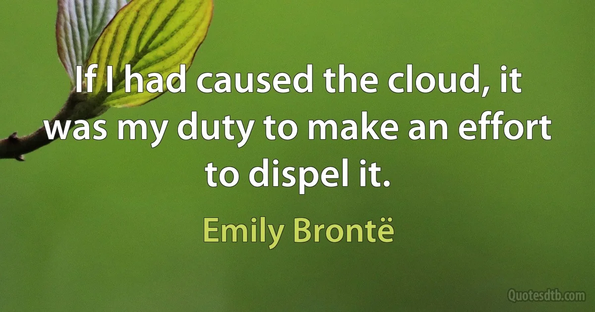 If I had caused the cloud, it was my duty to make an effort to dispel it. (Emily Brontë)