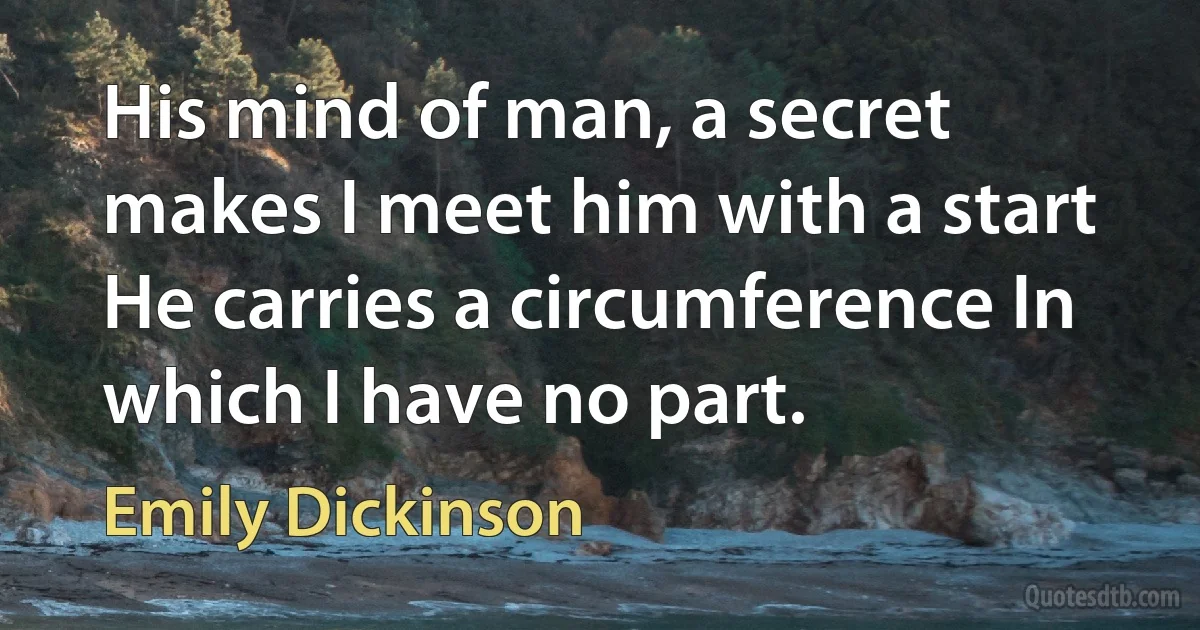 His mind of man, a secret makes I meet him with a start He carries a circumference In which I have no part. (Emily Dickinson)