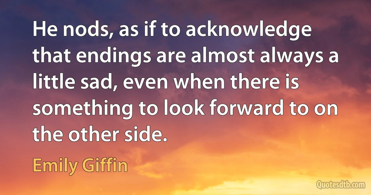 He nods, as if to acknowledge that endings are almost always a little sad, even when there is something to look forward to on the other side. (Emily Giffin)