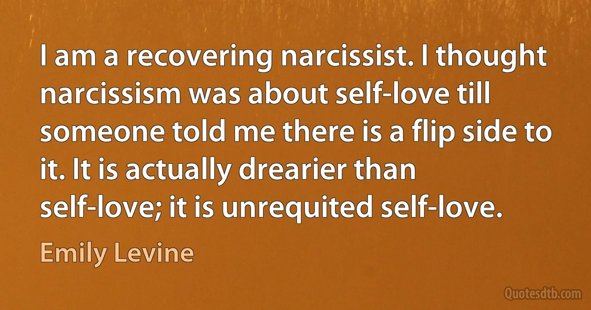 I am a recovering narcissist. I thought narcissism was about self-love till someone told me there is a flip side to it. It is actually drearier than self-love; it is unrequited self-love. (Emily Levine)