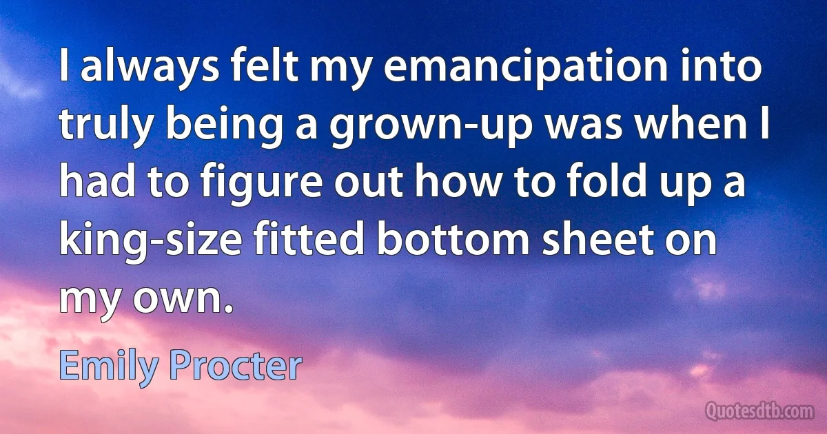 I always felt my emancipation into truly being a grown-up was when I had to figure out how to fold up a king-size fitted bottom sheet on my own. (Emily Procter)