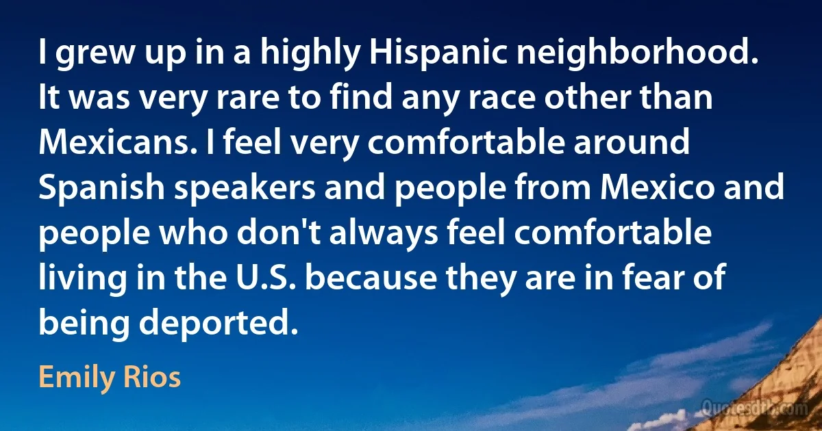 I grew up in a highly Hispanic neighborhood. It was very rare to find any race other than Mexicans. I feel very comfortable around Spanish speakers and people from Mexico and people who don't always feel comfortable living in the U.S. because they are in fear of being deported. (Emily Rios)