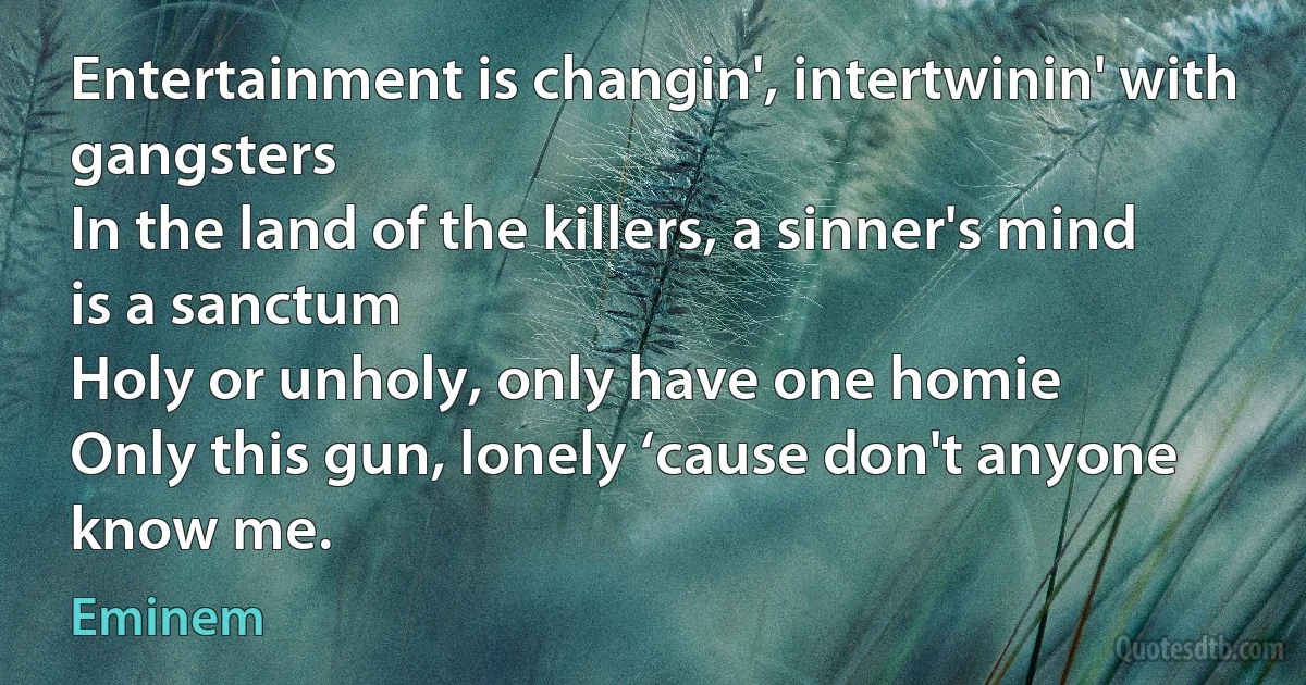 Entertainment is changin', intertwinin' with gangsters
In the land of the killers, a sinner's mind is a sanctum
Holy or unholy, only have one homie
Only this gun, lonely ‘cause don't anyone know me. (Eminem)