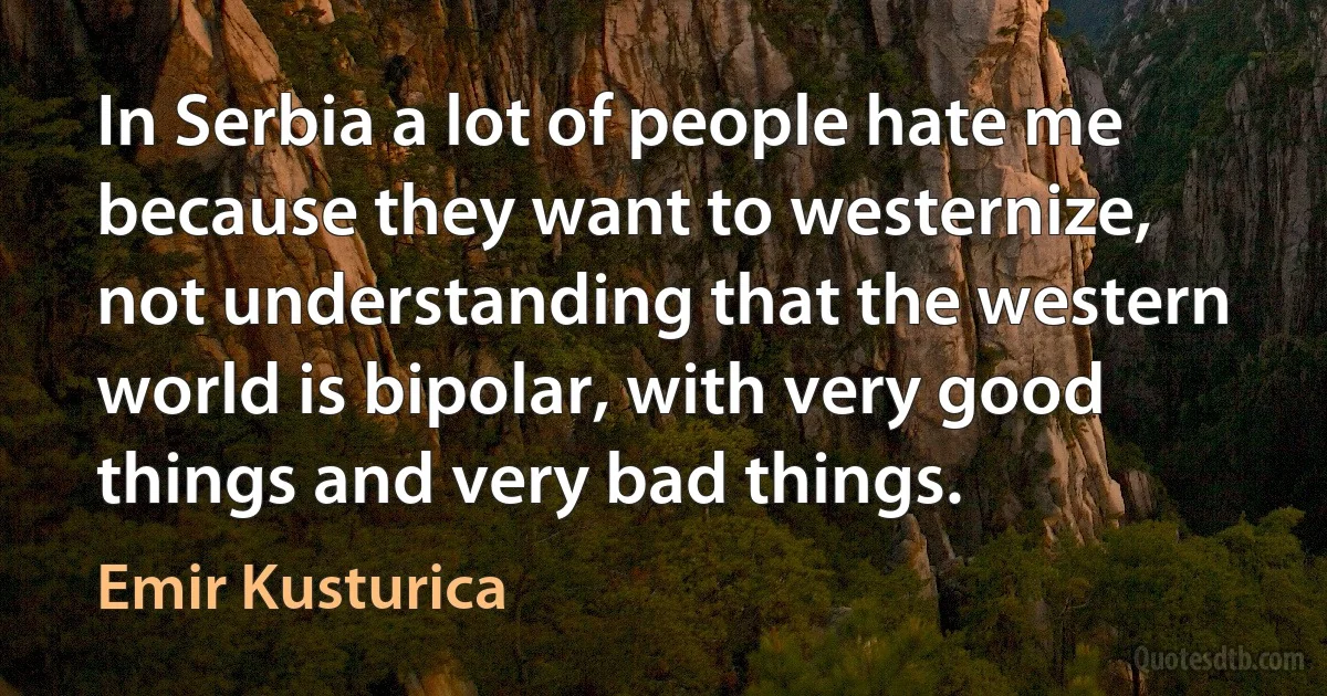 In Serbia a lot of people hate me because they want to westernize, not understanding that the western world is bipolar, with very good things and very bad things. (Emir Kusturica)