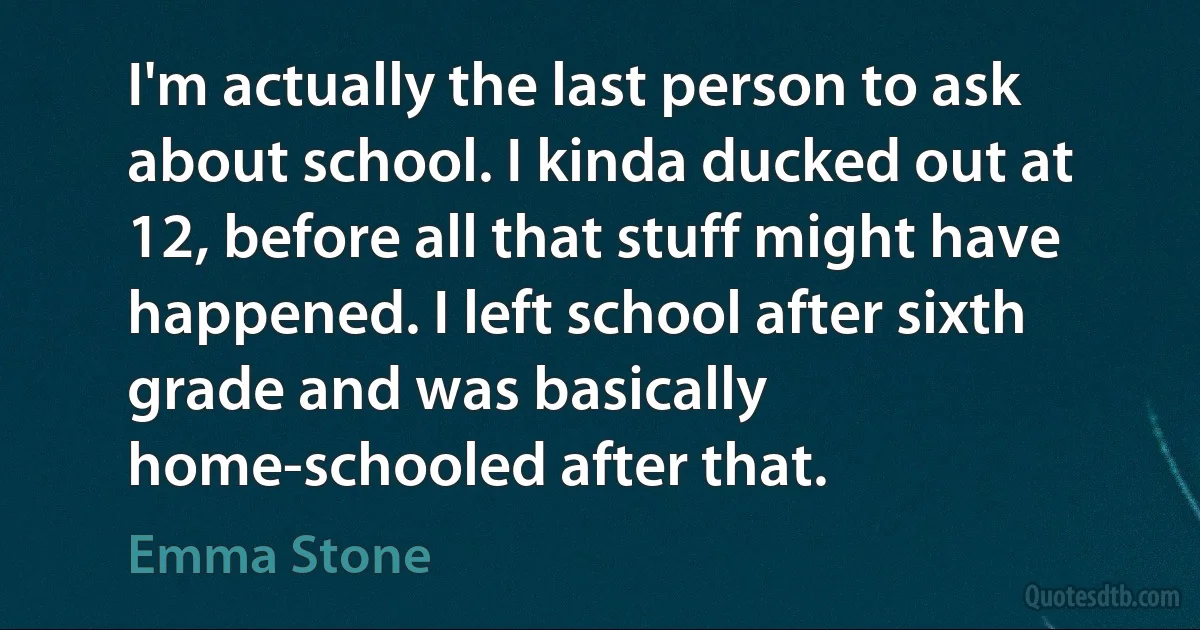 I'm actually the last person to ask about school. I kinda ducked out at 12, before all that stuff might have happened. I left school after sixth grade and was basically home-schooled after that. (Emma Stone)