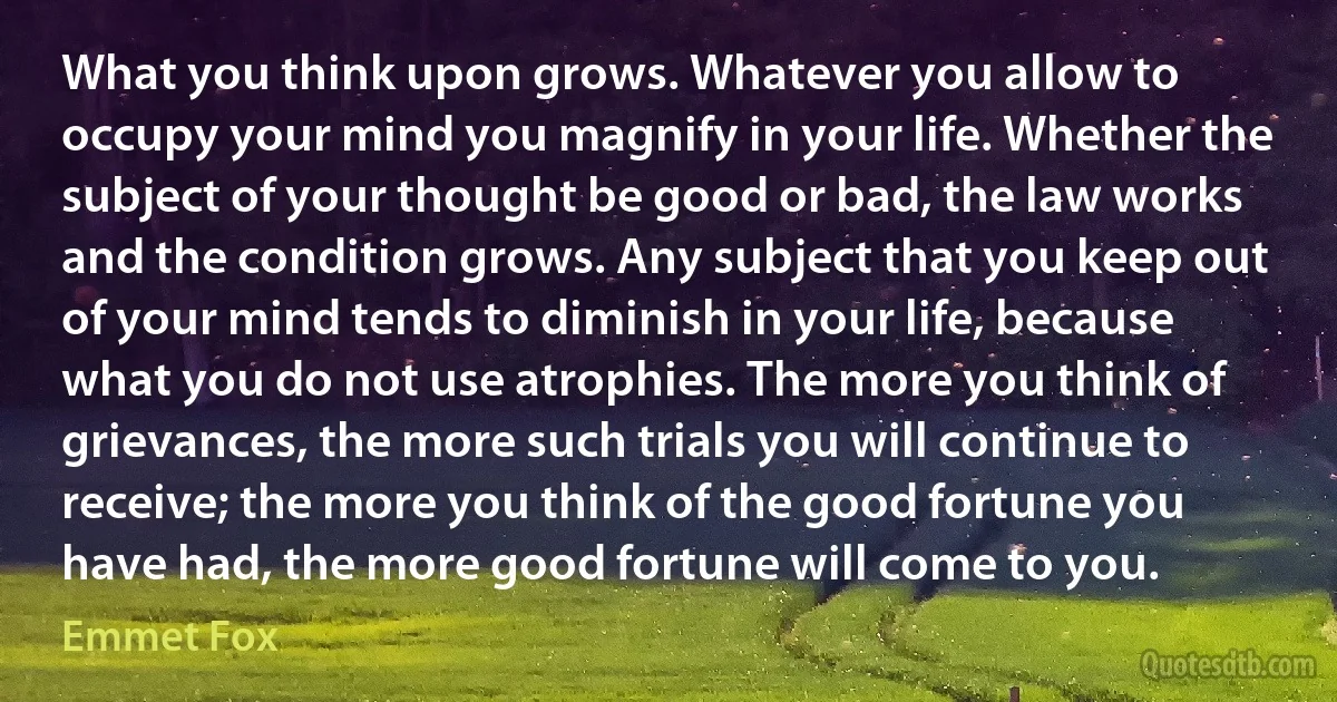 What you think upon grows. Whatever you allow to occupy your mind you magnify in your life. Whether the subject of your thought be good or bad, the law works and the condition grows. Any subject that you keep out of your mind tends to diminish in your life, because what you do not use atrophies. The more you think of grievances, the more such trials you will continue to receive; the more you think of the good fortune you have had, the more good fortune will come to you. (Emmet Fox)