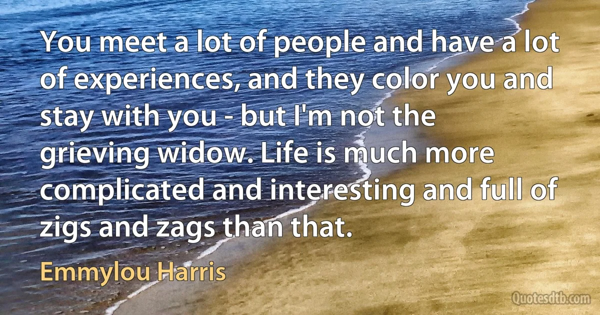 You meet a lot of people and have a lot of experiences, and they color you and stay with you - but I'm not the grieving widow. Life is much more complicated and interesting and full of zigs and zags than that. (Emmylou Harris)