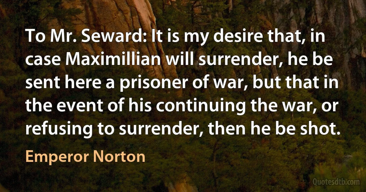 To Mr. Seward: It is my desire that, in case Maximillian will surrender, he be sent here a prisoner of war, but that in the event of his continuing the war, or refusing to surrender, then he be shot. (Emperor Norton)