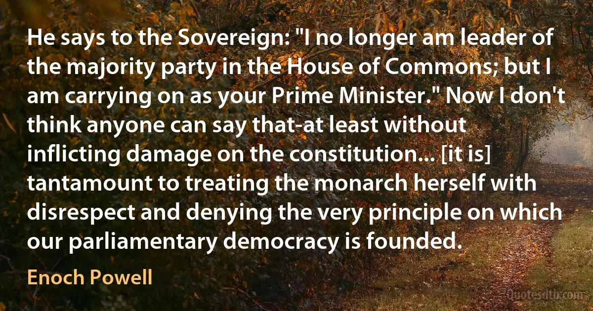 He says to the Sovereign: "I no longer am leader of the majority party in the House of Commons; but I am carrying on as your Prime Minister." Now I don't think anyone can say that-at least without inflicting damage on the constitution... [it is] tantamount to treating the monarch herself with disrespect and denying the very principle on which our parliamentary democracy is founded. (Enoch Powell)