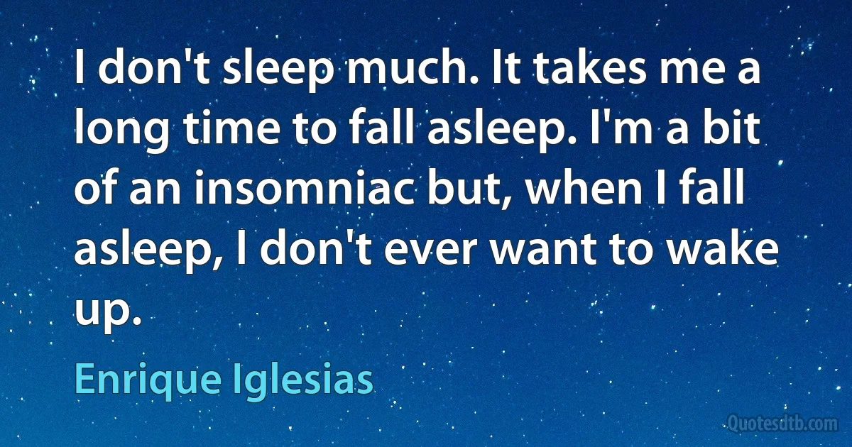 I don't sleep much. It takes me a long time to fall asleep. I'm a bit of an insomniac but, when I fall asleep, I don't ever want to wake up. (Enrique Iglesias)