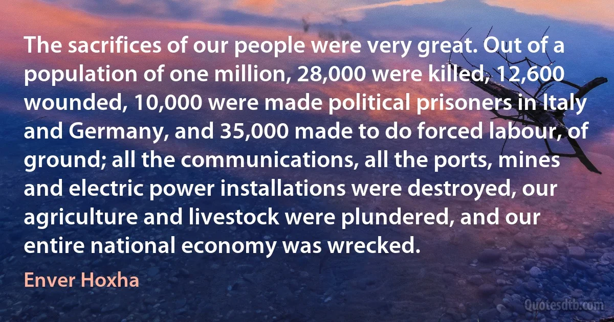 The sacrifices of our people were very great. Out of a population of one million, 28,000 were killed, 12,600 wounded, 10,000 were made political prisoners in Italy and Germany, and 35,000 made to do forced labour, of ground; all the communications, all the ports, mines and electric power installations were destroyed, our agriculture and livestock were plundered, and our entire national economy was wrecked. (Enver Hoxha)