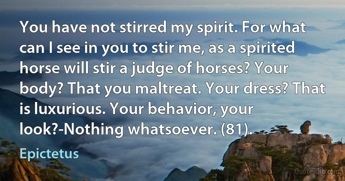 You have not stirred my spirit. For what can I see in you to stir me, as a spirited horse will stir a judge of horses? Your body? That you maltreat. Your dress? That is luxurious. Your behavior, your look?-Nothing whatsoever. (81). (Epictetus)